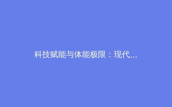 科技赋能与体能极限：现代体育训练范式的革命性演变