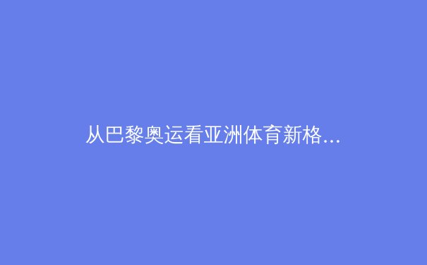 从巴黎奥运看亚洲体育新格局：科技赋能与训练体系的革新竞逐 - 4