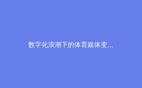 数字化浪潮下的体育媒体变革：从转播权争夺到沉浸式观赛体验
