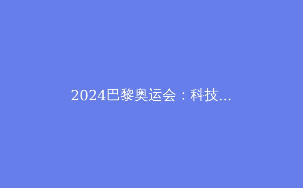 2024巴黎奥运会：科技赋能，运动员突破极限的秘密武器