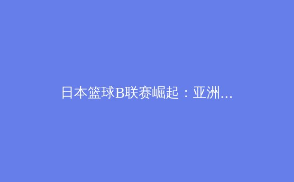 日本篮球B联赛崛起：亚洲篮球新势力的战略转型与未来挑战