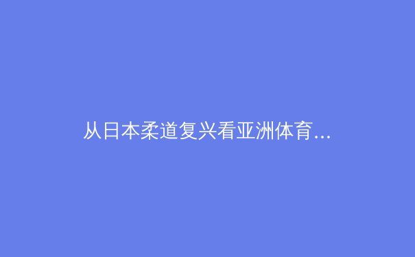 从日本柔道复兴看亚洲体育哲学：传统与现代的博弈与融合 - 2
