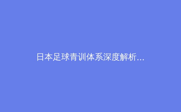 日本足球青训体系深度解析：从校园到职业的黄金桥梁