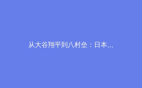 从大谷翔平到八村垒：日本运动员全球化现象背后的训练哲学与文化融合 - 3
